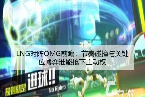 LNG对阵OMG前瞻：节奏碰撞与关键位博弈谁能抢下主动权